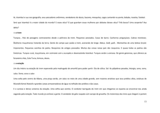 13
Ai, Istambul e sua rara geografia, seus pescadores anônimos, vendedores de doces, bazares, mesquitas, cegos cantando na ponte, kebabs, novelas, futebol.
Será que Istambul é a maior cidade do mundo? E esses véus? O que guardam essas mulheres por debaixo desses véus? Três bocas? Uma serpente? Asa
delta?
::: o trem
Turquia... País de paisagens contrastantes desde a poltrona do trem. Pequenos povoados. Casas de barro. Cachorros preguiçosos. Cabras monteses.
Mulheres muçulmanas tratando da terra. Gente do campo que saúda o trem, acenando de longe. Adeus. Gulê, gulê... Montanhas de uma beleza brutal.
Imponentes. Pequenas casinhas de pedra. Resquícios de antigos povoados. Muitas das coisas nesse país são resquícios. E quase todas as pedras são
históricas. Turquia rural, muçulmana, em contraste com a européia e desenvolvida Istambul. Turquia verde e arenosa. De gente generosa, que oferece ao
forasteiro chás, Cola-Turca, brincos, doces.
::: a estação
Um dia inteiro na estação de trem esperando pela madrugada de amanhã para poder partir. Dia de cólica. Sol. As pálpebras pesadas, letargia, sono, sono,
calor, fome, sono e calor.
Uma volta pelo centro de Adana, uma praça verde, um oásis no meio de uma cidade grande, sem maiores atrativos que seus prédios altos, estátuas de
Mustafá Kemal Atatürk e grandes caixas armazenadoras de água no telhado dos prédios e das casas.
E o curioso e denso universo da estação. Uma velha que vomita. O condutor barrigudo do trem em que chegamos se espanta ao encontrar-nos ainda
vagando pela estação. Todo mundo já conhece a gente. O vendedor de gelo raspado com xarope de groselha. Os motoristas dos trens que chegam e partem
 