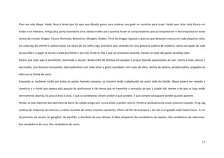 15
Pisar em solo Alepo, Halab. Reza a lenda que foi aqui que Abraão parou para ordenar seu gado no caminho para Israel. Halab quer dizer leite fresco em
árabe e em hebraico. Antiga jóia, porta estandarte síria, valioso troféu para quantos foram os conquistadores que já conquistaram e desconquistaram esses
cantos do mundo. Gregos. Turcos. Romanos. Bizantinos. Mongóis. Árabes. Terra de antigas riquezas e guerras que deixaram marcas em cada pequena ruela,
em cada loja do infinito e caótico bazar, na retina de um velho cego visionário que, sentado em uma pequena cadeira de madeira, coloca um papel de seda
na sua mão e o papel se enrola e anda pra frente e pra trás. Aí ele te fala o que vai acontecer amanhã, mesmo se você não quiser acreditar nele.
Parece que tudo aqui é barulhento, iluminado e secular. Burburinho de famílias em parques e praças fazendo piqueniques ao luar. Carros e táxis, loucos e
alucinados, com buzinas incessantes, decoradíssimos com todo amor e gosto duvidável, com luzes de néon, bichos de pelúcia, penduricalhos, pregados no
vidro ou na frente do carro.
Enquanto as mulheres estão por todas as partes fazendo compras, os homens estão trabalhando do outro lado do balcão. Alepo parece ser movida a
comércio e o limite que separa vida pessoal de profissional é tão tênue que te transmite a sensação de que a cidade não dorme e de que as lojas estão
eternamente abertas, há anos e anos e anos. E que os vendedores amam vender o que vendem. E que sempre conseguem vender quando querem.
Perder-se pelo labirinto dos labirintos de barro da cidade antiga sem nunca achar o jardim central. Penetrar gradualmente nesse universo inquieto. O zig-zag
coletivo de máquinas de costuras; o calmo martelar de tantos e tantos sapateiros. Cheiro de flor de laranjeira e de cola num galpão onde fazem livros. A cor
da pimenta, da canela, do gengibre, do alçafrão, o destilado da uva, tâmara. A lábia eloqüente dos vendedores de tapetes. Dos vendedores de sabonetes.
Dos vendedores de suco. Dos vendedores de carne.
 