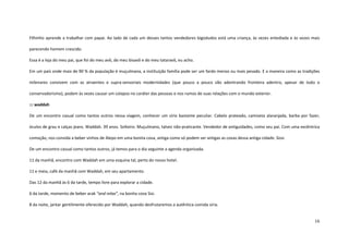 16
Filhinho aprende a trabalhar com papai. Ao lado de cada um desses tantos vendedores bigodudos está uma criança, às vezes entediada e às vezes mais
parecendo homem crescido.
Essa é a loja do meu pai, que foi do meu avô, do meu bisavô e do meu tataravô, eu acho.
Em um país onde mais de 90 % da população é muçulmana, a instituição família pode ser um fardo menos ou mais pesado. E a maneira como as tradições
milenares convivem com as atraentes e supra-sensoriais modernidades (que pouco a pouco vão adentrando fronteira adentro, apesar de todo o
conservadorismo), podem às vezes causar um colapso no caráter das pessoas e nos rumos de suas relações com o mundo exterior.
::: waddah
De um encontro casual como tantos outros nessa viagem, conhecer um sírio bastante peculiar. Cabelo prateado, camiseta alaranjada, barba por fazer,
óculos de grau e calças jeans. Waddah. 39 anos. Solteiro. Muçulmano, talvez não-praticante. Vendedor de antiguidades, como seu pai. Com uma excêntrica
comoção, nos convida a beber vinhos de Alepo em uma bonita cova, antiga como só podem ser antigas as covas dessa antiga cidade. Sissi.
De um encontro casual como tantos outros, já temos para o dia seguinte a agenda organizada.
11 da manhã, encontro com Waddah em uma esquina tal, perto do nosso hotel.
11 e meia, café da manhã com Waddah, em seu apartamento.
Das 12 da manhã às 6 da tarde, tempo livre para explorar a cidade.
6 da tarde, momento de beber arak “and relax”, na bonita cova Sisi.
8 da noite, jantar gentilmente oferecido por Waddah, quando desfrutaremos a autêntica comida síria.
 