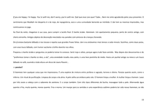 18
If you are happy, i’m happy. You´re with me, don’t worry, you’re with me. Quê que esse cara quer? Sabe... Nem me sinto agradecida pelos seus presentes. O
sentimento que Waddah me desperta é o de nojo, de repugnância, asco e uma curiosidade beirando ao mórbido. E Jávi tem as mesmas impressões, mas
continuamos no jogo.
Ao final da noite, chegamos à sua casa, para cumprir a tarefa final. O banho árabe. Hammam. Um apartamento pequeno, perto do centro antigo, com
cheiro estranho. Antigos objetos de decoração mesclados nas paredes com pinturas de crianças chorando.
Ele já estava bastante bêbado e nos tocava e repetia suas grandes frases feitas. Jávi e eu estávamos mais tensos a cada minuto. Sozinhos, como duas putas,
com esse louco bêbado, com humor vacilante e brilho doentio nos olhos.
Preparou o banho árabe e perguntou se poderia tomar-lo conosco. Senti nojo e alívio, porque agora tudo fazia sentido. Mas depois dos desconcertos e do
“preferimos tomar o banho os dois, a sós”, uma ansiedade invadiu meu peito, e uma leve pontinha de medo. Havia um punhal antigo na mesa e um louco
bêbado no sofá, ouvindo a toda altura um disco de Laura Pausini...
::: paraíso?
O hamman tem qualquer coisa que me impressiona. É uma espécie de mistura entre profano e sagrado, terreno e divino. Paraíso quente assim, como o
inferno. Um ritual de purificação. Limpeza do corpo e da alma. A pele velha vai embora pelo ralo. O homem limpa a mulher. A mulher limpa o homem. Lavar
por três vezes a cabeça com o sabonete de azeitona. E o corpo também. Com três tipos diferentes de bucha, massagear toda a pele. Alternando água
quente e fria, muito quente, menos quente. Fria e morna. Um manjar para os sentidos e uma experiência sublime poderia ter sido nosso hamman, se não
 
