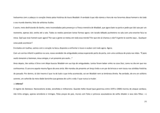 19
tivéssemos com a cabeça e o coração cheios pelas histórias do louco Waddah. A verdade é que não víamos a hora de nos livrarmos desse homem e de todo
o seu mundo doentio, feito de solitárias ilusões.
E assim, meio desfrutando do banho, meio incomodados pela presença e a fresca memória de Waddah, que agora bate na porta e pede que Jávi saia por um
momento, apenas Jávi, venha até a sala. Todos os medos pareciam tomar formas agora. Um tarado bêbado punheteiro na sala com uma enorme faca na
mesa. Quê que esse homem quer agora? Por que a gente se meteu em toda essa merda? Por que ele só chamou o Jávi? A gente tá sozinho aqui... Qualquer
coisa pode acontecer?
Enrolados em toalhas, saímos com o coração na boca, dispostos a enfrentar o louco e acabar com tudo agora. Agora.
Com um sorriso infantil e patético na cara, nosso vendedor de antiguidades estava esperando perto da porta, com uma cumbuca de prata nas mãos. “É para
vocês tomarem o hamman, meus amigos, é um presente pra vocês...”
Anos depois, Jávi voltou à Síria e em Alepo buscou Waddah em sua loja de antiguidades. Juntos foram beber vinho na cova Sissi, como no dia em que nos
conhecemos. O cara era aquela mesma figura de anos atrás. Me mandou de presente um lenço lindo e um par de brincos e nem tocou nas sórdidas histórias
do passado. Por dentro, só Jávi mesmo é que ria de tudo o que tinha acontecido, vai ver Waddah nem se lembrava direito. Na verdade, ele era um solitário
carente, um solteirão da meia-idade bonzinho que gostava de curtir a vida. E que nunca ia mudar.
::: inferno?
O regime de Damasco. Nacionalismo árabe, xenofobia e militarismo. Quando Hafez Assad (que governou entre 1970 e 2000) morreu de ataque cardíaco,
não tinha amigos, apenas servidores e inimigos. Pelas praças do país, murais com fotos e pinturas assustadoras do velho ditador e seus dois filhos – o
 
