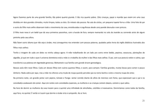 21
Agora fazemos parte de uma grande família, tão pobre quanto grande. E tão rica quanto pobre. Oito crianças, papai e mamãe que vivem em uma casa
dividida em dois grandes cômodos, muito limpos, todos os dois. Os móveis são poucos. Na sala de visitas, um pequeno tapete forra o chão. Uma foto do pai
e outra do filho mais velho observam todo o movimento da casa, emolduradas e orgulhosas desde uma parede desnuda e sem pintura.
O filho mais novo é um bebê que dá seus primeiros passinhos, com a bunda de fora, sempre mamando no colo da mamãe ou correndo atrás de algum
pintinho pela casa afora.
Não falam outro idioma que não seja o árabe, mas conseguimos nos entender com poucas palavras, ajudados pelos livros de inglês didáticos ilustrados dos
filhos mais velhos.
Tenho a imagem de cada um deles na minha cabeça agora. A mãe trabalhando de um lado pro outro entre bebês, pepinos, vassouras, plantações de
algodão, já que em tudo o que é universo doméstico está a mão e o trabalho da mulher e das filhas mais velhas. O pai, com sua postura nobre e calma, que
transforma sua pobreza em dignidade generosa. Mohamed e sua família com grande árvore genealógica.
Nossos avós têm nove filhos. Cada um desses filhos tem outros quantos filhos, e assim, para sempre. Famílias grandes, muitas bocas para comer e pouco
dinheiro. Nada sobra por aqui, mas a mãe me oferece uma muda de roupa quando percebe que eu tomo banho e visto a mesma roupa de antes.
Na primeira noite, um grande jantar com pepino, tomate e frango. Jantar comido diante de olhos de meninos com fome, que esperavam que o pai e os
convidados acabassem de comer. Aqui em noites com convidados especiais, as mulheres e as crianças comem depois, comem o que sobra.
Na hora de dormir as mulheres da casa trazem para o quintal uma infinidade de almofadas, colchões e travesseiros. Dormiríamos como todos da família,
aqui fora, no quintal. É verão e é assim que dorme o árabe sírio e camponês. Ao ar livre.
 