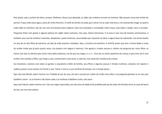 23
Pela janela, vejo a sombra de olhos curiosos. Mulheres. Nessa casa abastada, as mãos das mulheres tornam-se invisíveis. Não passam nunca dos limites do
quintal. É aqui onde estou agora, presa do ninho feminino. O chefe da família me pede para retirar-me às salas interiores e me surpreende chegar ao quarto
onde estão as mochilas e dar de cara com uma bonita jovem explorar tudo com excitação e curiosidade. Outra moça, mais velha e calada, varre o corredor.
Perguntas feitas com gestos e alguma palavra em inglês sobre costumes, meu país, tolices hormonais. E se essa é uma casa de homens cerimoniosos, é
também uma casa de mulheres inocentes, eloqüentes, quase histéricas, encurraladas por costumes no doce e seguro beco da submissão. Vou tomar banho
na casa de um dos filhos do patriarca, ao lado de onde estamos instalados. Aqui, a cozinha vira banheiro. A anfitriã, jovem que tem a minha idade e corpo
de mulher árabe que já pariu quatro vezes, me prepara com alegria o hamman. Com gestos e risadas sacanas e infantis me pergunta por meus filhos, se
transo com Jávi, se oferece para cortar meus pêlos pubianos, me diz que sou magra, ri, ri, ri... Para ela, eu tenho aparência de criança, e para mim, ela é uma
mulher com maridos e filhos, que limpa a casa, cozinha bem e vive assim, a cada dia, mas ainda tem inocência de criança.
Ao entardecer, estamos com todos os gordos e corpulentos chefes da família, seus filhos e algumas poucas e tímidas mulheres, sentados em tapetes e
cadeiras postas numa sombra em frente à casa. Tomar o chá ou o suco artificial de laranja e ver o tempo passar...
Aqui não está Alimah, pobre menina rica. Proibida de sair de casa, ela lava o quintal por ordem do irmão mais velho e me pergunta gritando se no meu país
também é assim - se os homens não fazem nada e as mulheres trabalham muito, sem parar.
Aqui está Tabuch, pobre menino rico. Com seu negro traje árabe, aos oito anos de idade já foi proibido pelo pai de andar de bicicleta entre as casas de barro
da vila, nas ruas mais pobres.
 