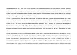 25
não tem que se preocupar com a “visita” militar. Fala que, ao tomar o Iraque, os americanos apontaram à Síria como cúmplice do terrorismo. E que agora
estão pressionando o governo sírio a tomar medidas para impedir a entrada de terroristas no Iraque, por isso o exército sírio está, pelo menos na fachada,
fechando o cerco contra estrangeiros ou suspeitos que passam por essa região onde nos encontramos, o Curdistão, que além de ser uma zona de conflitos
ideológicos, religiosos e políticos, está a menos de 100 quilômetros do Iraque.
(Pra falar a verdade, nunca tinha ouvido falar nesse tal de Curdistão, até chegar aqui nesses cantos do mundo. Me contaram em segredo que os curdos
sempre foram nômades anônimos e muçulmanos sunitas de uma região montanhosa e desértica que passa pela Turquia, Iraque, Síria, Iran, Azerbaijão e
Armênia. Em 1639 o seu território foi repartido entre persas e otomanos. Depois entre turcos e iraquianos, que proibiram o uso de sua língua e o
florescimento de sua cultura. No século XX até hoje, a história curda se sujou com sangue, perseguições, lutas, sabotagens, ataques com armas químicas,
genocídios. Mas eles ainda continuam sua saga, lutando contra tudo e todos em nome de sua libertação. Só que aqui não se pode falar sobre isso em voz
alta... )
O almoço segue tranqüilo, vem o suco artificial de laranja com gelo e o professor se põe a contar detalhes de sua vida amorosa. Está casado há 11 anos com
sua mulher e tem três filhos. Ele soube através de um amigo que um senhor da vila tinha lindas filhas e decidiu conferir com seus próprios olhos as
beldades. Gostou do que viu e decidiu pedir a mão de uma das moças em casamento. Em pouco tempo o professor já tinha uma mulher, com quem se
casou sem nunca haver trocado uma palavra. E assim seguia sua vida, com sua mulher e seus filhos até que no último ano letivo ele se apaixonou por uma
das professoras da escola. Dessa vez um amor correspondido e mais maduro. Espera, Inshallah, poder conseguir juntar dinheiro para pagar por seu dote e
 