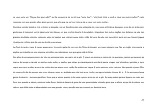 26
se casar outra vez. “Do you love your wife?”, eu lhe pergunto e ele me diz que “some how”... “ela ficará triste se você se casar com outra mulher?” e ele
responde com seus grandes olhos azuis que sim, que acha que ela vai ficar triste se ele se casar com outra mulher...
Comida a comida, bebido o chá, o diretor se despede e se vai. Decidimos dar uma volta pela vila, mas nosso anfitrião se desespera e nos diz em árabe com
gestos que é impossível sair de casa numa hora dessas, em que o sol do deserto é devastador e impiedoso. Sem outras opções, nos deitamos na sala, nas
grandes almofadas coloridas colocadas sobre os tapetes, que cobriam quase todo o chão de barro da sala, com exceção da parte em que Hussein jogava
ritualmente o último gole do suco ou do chá ou escarrava.
Ao final da tarde o calor é menos apavorante. Uma volta pela vila com um dos filhos de Hussein, um jovem elegante que fala um inglês interessante e
explica que trabalha em uma empresa petrolífera nas redondezas, mas que agora está de férias.
Nos altos de um pequeno morro da vila, nos sentamos todos para ver o sol se pôr. O jovem nos mostra os rastros do rio que secou, rastros que parecem as
marcas do tempo na cara de um senhor muito velho; as ovelhas que voltam pra casa depois de um dia de pastar e cagar; nos fala sobre o petróleo, o ouro
negro que marca a vida e a morte de muitos dos que vivem nessa região tão próxima ao Iraque. E assim estamos, entre rastros e óleo quando o jovem filho
do nosso anfitrião diz que nos ama e nos oferece o amor e a lealdade seus e de toda a sua família, que agora também é nossa. Ai, ai... É tão sentimental essa
gente do deserto... Humanos xerófitos, flores que se abrem quando o dia nasce e pouco antes do sol se pôr. Às vezes podem parecer ásperos ou rudes por
fora, mas quando se abrem, mostram lindas flores. Gente de deserto é gente de uma generosidade refinada, gente que se afinca ao que há de vida ao seu
redor e que dribla todas as adversidades com suas grandes raízes, que são asas que crescem pra dento da terra.
 