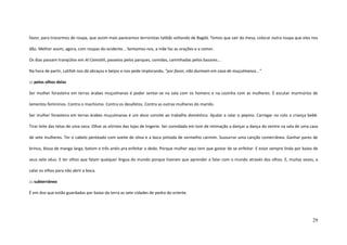 29
favor, para trocarmos de roupa, que assim mais parecemos terroristas talibãs voltando de Bagdá. Temos que sair da mesa, colocar outra roupa que eles nos
dão. Melhor assim, agora, com roupas do ocidente... Sentamos-nos, a mãe faz as orações e a comer.
Os dias passam tranqüilos em Al Camishli, passeios pelos parques, comidas, caminhadas pelos bazares...
Na hora de partir, Latifah nos dá abraços e beijos e nos pede implorando, ”por favor, não durmam em casa de muçulmanos...”
::: pelos olhos delas
Ser mulher forasteira em terras árabes muçulmanas é poder sentar-se na sala com os homens e na cozinha com as mulheres. É escutar murmúrios de
lamentos femininos. Contra o machismo. Contra os desafetos. Contra as outras mulheres do marido.
Ser mulher forasteira em terras árabes muçulmanas é um doce convite ao trabalho doméstico. Ajudar a ralar o pepino. Carregar no colo a criança bebê.
Tirar leite das tetas de uma vaca. Olhar as vitrines das lojas de lingerie. Ser convidada em tom de intimação a dançar a dança do ventre na sala de uma casa
de sete mulheres. Ter o cabelo penteado com azeite de oliva e a boca pintada de vermelho carmim. Sussurrar uma canção conterrânea. Ganhar pares de
brinco, blusa de manga larga, batom e três anéis pra enfeitar o dedo. Porque mulher aqui tem que gostar de se enfeitar. E estar sempre linda por baixo de
seus sete véus. E ter olhos que falam qualquer língua do mundo porque tiveram que aprender a falar com o mundo através dos olhos. E, muitas vezes, a
calar os olhos para não abrir a boca.
::: subterrâneo
É em Anz que estão guardadas por baixo da terra as sete cidades de pedra do oriente.
 