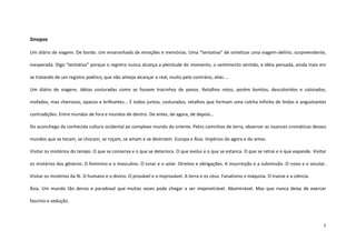3
Sinopse
Um diário de viagem. De bordo. Um emaranhado de emoções e memórias. Uma “tentativa” de sintetizar uma viagem-delírio, surpreendente,
inesperada. Digo “tentativa” porque o registro nunca alcança a plenitude do momento, o sentimento sentido, a idéia pensada, ainda mais em
se tratando de um registro poético, que não almeja alcançar o real, muito pelo contrário, aliás ...
Um diário de viagens. Idéias costuradas como se fossem trocinhos de panos. Retalhos rotos, porém bonitos, descoloridos e colorados,
mofados, mas cheirosos, opacos e brilhantes... E todos juntos, costurados, retalhos que formam uma colcha infinita de lindas e angustiantes
contradições. Entre mundos de fora e mundos de dentro. De antes, de agora, de depois...
Do aconchego da conhecida cultura ocidental ao complexo mundo do oriente. Pelos caminhos de terra, observar as nuances cromáticas desses
mundos que se tocam, se chocam, se roçam, se amam e se destroem. Europa e Ásia. Impérios do agora e do antes.
Visitar os mistérios do tempo. O que se conserva e o que se deteriora. O que evolui e o que se estanca. O que se retrai e o que expande. Visitar
os mistérios dos gêneros. O feminino e o masculino. O lunar e o solar. Direitos e obrigações. A insurreição e a submissão. O novo e o secular.
Visitar os mistérios da fé. O humano e o divino. O provável e o improvável. A terra e os céus. Fanatismo x máquina. O transe e a ciência.
Ásia. Um mundo tão denso e paradoxal que muitas vezes pode chegar a ser impenetrável. Abominável. Mas que nunca deixa de exercer
fascínio e sedução.
 