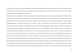 34
banhada por lágrimas. Fala que, por causa da precariedade financeira da situação hospitalaria, muitas vezes chega a aplicar uma mesma seringa em mais de
cinco mulheres. Em meio a suas crises morais, de consciência profissional, já chegou a pensar muitas vezes em injetar-se a si própria com essas seringas e
compartilhar possíveis enfermidades com suas pacientes.
Então a moça me conta que Bagdá está construída em cima de um mar de petróleo. Muitas vezes uma ou outra pessoa está cavando um simples buraco no
jardim de sua casa e do buraco jorra o líquido negro. Com sua pele branca e seus olhos azuis, pára um pouco de falar e, num relance, parece ter uma
expressão mais leve no rosto. É quando ela fala que parece engraçado dizer que o seu país é rico por seu petróleo, porque esse é o real motivo de sua
desgraça. Bagdá hoje é uma cidade de fantasmas, onde a corrupção, o medo e o estancamento humano devoraram escolas, universidades, hospitais,
comércios, trânsito, igrejas e mesquitas. Uma cidade quente, onde o racionamento de energia elétrica e água condicionam as pessoas a se preocuparem
com questões básicas de sobrevivência, sem tempo para desenvolver o país no que diz respeito à cultura, à educação, à saúde. E, ironicamente, os
moradores e cidadãos dessa grande mina de petróleo e inferno a céu aberto, têm que esperar mais de seis horas em uma fila de posto de gasolina para
encher o tanque. E muitas vezes esperam tantas horas em vão – porque a gasolina se acabou. Assim como se acabou a liberdade, já que os iraquianos não
podem visitar outros países que não sejam a Síria e a Jordânia e não podem ter noção mais clara do que exatamente está acontecendo no seu país, já que os
meios de comunicação manipulam loucamente os acontecimentos. E quem tem mais ou menos consciência da dimensão infernal dos fatos tem que ficar
calado ou fugir para o exílio por conta própria. Falou que a maioria dos seus amigos com estudos e boa carreira profissional estão fora do país, tentando
sobreviver de alguma maneira. Mas Hannah ainda tem esperança de que em dois anos as coisas melhorem e é isso o que lhe dá forças de continuar a viver
em uma cidade em que civis que se aproximam a menos de cem metros de soldados americanos correm o risco de serem metralhados. Disse que quando há
 