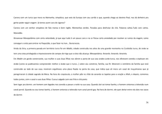 36
Carona com um turco que mora na Alemanha, simpático, que veio da Europa com seu carrão e que, quando chega ao destino final, nos dá dinheiro pra
gente poder seguir viagem. Já temos assim cara de ciganos?
Carona com um senhor simpático de fala mansa e bom inglês. Montanhas verdes. Paradas para desfrutar do chá. Palavras soltas.Tudo com calma.
Mansidão.
Atravessar Mesopotâmia com certa velocidade, já que aqui tudo é um pouco caro e no ar flutua certa ansiedade por resolver os rumos da viagem, como
conseguir o visto para entrar no Paquistão, o que fazer no Iran... Burocracias.
Vindo da Síria, a primeira parada em território turco foi em Madin, cidade construída nos altos de uma grande montanha no Curdistão turco, de onde se
tem uma vista privilegiada e impressionante de campos de trigo que a vista não alcança. Mesopotâmia. Amarela. Amarela. Amarela.
Em Madin um gordo comerciante, sua mulher e suas duas filhas nos abrem a porta de sua casa árabe-curdo-turca, nos oferecem comida e explicam em
árabe (como se pudéssemos compreender melhor o árabe que o turco...) sobre seu comércio, família, sua fé. Mostram o cemitério da família que está
construído ao lado de sua casa; mostram orgulhosos uma placa fixada na porta da casa, que indica que ali mora um casal de muçulmanos que já
peregrinaram à cidade sagrada da Meca. Na hora do crepúsculo, a mulher põe no chão da varanda os tapetes para a oração a Allah, e depois, comemos
todos juntos, com o casal e suas duas filhas. Cuscuz salgado com ovo frito e chá preto.
Sem lugar pra dormir, um homem com bigodes nos convida a passar a noite na sua casa. Quando Jávi vai tomar banho, o homem sintoniza a televisão num
canal pornô. Quando eu vou tomar banho, o homem sintoniza a televisão num canal pornô gay. Na hora de dormir, ele quer deitar entre nós dois nos sacos
de dormir.
 