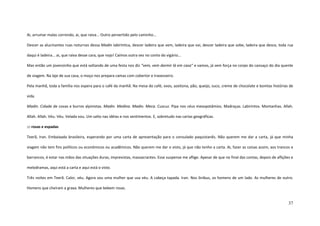 37
Ai, arrumar malas correndo, ai, que raiva... Outro pervertido pelo caminho...
Descer as alucinantes ruas noturnas dessa Madin labiríntica, descer ladeira que vem, ladeira que vai, descer ladeira que sobe, ladeira que desce, toda rua
daqui é ladeira... ai, que raiva desse cara, que nojo! Caímos outra vez no conto do vigário...
Mas então um jovenzinho que está voltando de uma festa nos diz “vem, vem dormir lá em casa” e vamos, já sem força no corpo do cansaço do dia quente
de viagem. Na laje de sua casa, o moço nos prepara camas com cobertor e travesseiro.
Pela manhã, toda a família nos espera para o café da manhã. Na mesa do café, ovos, azeitona, pão, queijo, suco, creme de chocolate e bonitas histórias de
vida.
Madin. Cidade de covas e burros alpinistas. Madin. Medina. Madin. Meca. Cuscuz. Pipa nos céus mesopotâmios. Madraças. Labirintos. Montanhas. Allah.
Allah. Allah. Véu. Véu. Velada vou. Um salto nas idéias e nos sentimentos. E, sobretudo nas cartas geográficas.
::: rosas e espadas
Teerã, Iran. Embaixada brasileira, esperando por uma carta de apresentação para o consulado paquistanês. Não querem me dar a carta, já que minha
viagem não tem fins políticos ou econômicos ou acadêmicos. Não querem me dar o visto, já que não tenho a carta. Ai, fazer as coisas assim, aos trancos e
barrancos, é estar nas mãos das situações duras, imprevistas, massacrantes. Esse suspense me aflige. Apesar de que no final das contas, depois de aflições e
melodramas, aqui está a carta e aqui está o visto.
Três noites em Teerã. Calor, véu. Agora sou uma mulher que usa véu. A cabeça tapada. Iran. Nos ônibus, os homens de um lado. As mulheres de outro.
Homens que cheiram a graxa. Mulheres que bebem rosas.
 