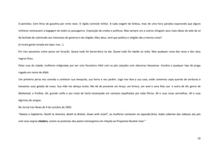 38
O petróleo. Cem litros de gasolina por vinte reais. O rígido controle militar. A cada viagem de ônibus, mais de uma hora parados esperando que alguns
militares revistassem a bagagem de todos os passageiros. Imposição de credos e políticas. Mas sempre uns e outros refugiam seus reais ideais do lado de cá
da fachada de submissão aos interesses do governo e da religião. Meu deus, será que política e religião são a mesma coisa?
(e muita gente viciada em ópio, Iran...).
Em Iran passamos como passa um furacão. Quase tudo foi burocrático na ida. Quase tudo foi rápido na volta. Mas qualquer coisa das rosas e dos véus
negros ficou.
Pelas ruas da cidade, mulheres indignadas por ver uma forasteira infiel com os pés calçados com obscenas Havaianas. Insultos e qualquer tipo de praga
rogada em nome de Allah.
Um primeiro persa nos convida a conhecer sua mesquita, sua horta e seu jardim. Logo nos leva a sua casa, onde comemos sopa quente de verduras e
tomamos suco gelado de rosas. Sua mãe me abraça muito. Me dá de presente um lenço, um brinco, um anel e uma foto sua e outra de Ali, genro de
Mohamed, o Profeta. Ali, grande califa e seu rosto de herói estampado em cartazes espalhados por toda Pérsia. Ali e suas rosas vermelhas. Ali e suas
lágrimas de sangue.
No Jornal Iran News de 4 de outubro de 2005:
“Abaixo a Inglaterra. Death to America, death to Britain, Down with Israel”, as mulheres cantaram na segunda-feira, todas cobertas das cabeças aos pés
com seus negros chadors, contra os protestos dos países estrangeiros em relação ao Programa Nuclear Irani.”
 