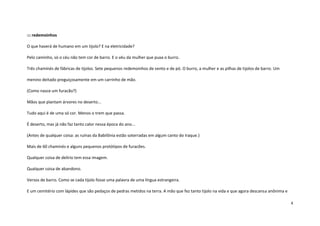 4
::: redemoinhos
O que haverá de humano em um tijolo? E na eletricidade?
Pelo caminho, só o céu não tem cor de barro. E o véu da mulher que puxa o burro.
Três chaminés de fábricas de tijolos. Sete pequenos redemoinhos de vento e de pó. O burro, a mulher e as pilhas de tijolos de barro. Um
menino deitado preguiçosamente em um carrinho de mão.
(Como nasce um furacão?)
Mãos que plantam árvores no deserto...
Tudo aqui é de uma só cor. Menos o trem que passa.
É deserto, mas já não faz tanto calor nessa época do ano...
(Antes de qualquer coisa: as ruínas da Babilônia estão soterradas em algum canto do Iraque.)
Mais de 60 chaminés e alguns pequenos protótipos de furacões.
Qualquer coisa de delírio tem essa imagem.
Qualquer coisa de abandono.
Versos de barro. Como se cada tijolo fosse uma palavra de uma língua estrangeira.
E um cemitério com lápides que são pedaços de pedras metidos na terra. A mão que fez tanto tijolo na vida e que agora descansa anônima e
 