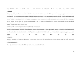 40
mas também sobre o mundo todo e seus tremores e catástrofes. E o que resta pra contar história.
::: mosaicos
Abrir olhos, paladar, tato. Em um dos caminhos labirínticos de um dos intermináveis bazares de Isfahan, encontrar uma pequena porta que te transporta a
outros tempos. Essa música lânguida que invade o espaço de um misticismo erótico. O chá, o açúcar em torrões e os narguilês. Quadros de mulheres persas
vestidas de todas as cores que saíram de um mosaico, como só podem ser os mosaicos iranianos. Em todo esse ambiente milenar, não há um vazio sequer,
seja nas paredes, seja nos tetos, seja naquele homem que bebe o chá. É a estética multiplicada por sua máxima potencialidade. Pinturas e bastões de
dervixes e lustres e sinos de mil formas e cores.
Em Isfahan, estão os corvos negros nos céus e as mulheres de negro nas ruas.
Na casa de chás, sentada em uma mesa em frente à nossa, Bahktiar, uma iraniana de 27 anos. Inglês fluente, dentista e professora universitária. Casou-se
aos 20 anos e está em vias de se divorciar do marido. Agora, com sensação de maturidade nos diz que só se casará outra vez por amor, agora que se sente
senhora de si e que tem Allah ao seu lado.
::: pela linha
Atravessar a fronteira que divide Iran e Paquistão é mais ou menos como cruzar uma linha que separa um bairro de zona sul de uma favela em qualquer
grande cidade brasileira.
O que no lado iraniano era estrada de asfalto aqui é estrada esburacada de chão batido.
 