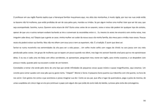 44
O professor em seu inglês fluente explica que a hierarquia familiar muçulmana aqui, nos altos das montanhas, é muito rígida, por isso nas ruas onde estão
os bazares não há mulheres, que estão proibidas de sair de casa pelos pais, maridos ou irmãos. Se por algum motivo uma mulher tiver que sair de casa, que
seja acompanhada. Sozinha, nunca. Querem outra xícara de chá? Outra coisa: antes de se casarem, noivo e noiva não podem ter qualquer tipo de contato,
apesar de que uns e outros sempre acabam burlando as leis e conversam às escondidas entre si... Eu mesmo às vezes me encontro com minha noiva, mas
ninguém sabe disso, viu? Depois que a gente se casar, minha mulher vai cuidar da nossa casa e da minha família, dos meus pais e irmãos mais novos. Poucas
vezes ela poderá visitar sua família. Mas não me olhem com essa cara e nem se espantem, não. É a tradição. É assim que deve ser.
Sentar-se numa muretinha nas extremidades da vila para ver a vida passar... Um velho muito velho com rasgos de chinês na cara passa com seu neto
pendurado pelas costas. Um grupo de mulheres que se tapam um pouco quando nos vêem, mas logo me acenam fazendo sinal para que eu me aproximasse
delas. E eu vou e cada uma me beija com olhos sorridentes, se apresentam, perguntam meu nome em inglês, para minha surpresa, e se despedem com
pressa e medo, quando pela rua escutam o andar de um homem.
Convidados a tomar chá verde pelo dono de uma loja que vende infinidades de pequenas coisas quase inúteis e quase insignificantes, aqui estamos. Um
convite para comer quiabo com esse pão que eu gosto tanto, “chapati”. Marian e Sonia. A pequena Sonia queima sua mãozinha com chá quente, na hora de
nos servir. Com gestos me conta o que aconteceu e posso imaginar sua dor. Conto ao seu pai, que olha o lugar da queimadura, pega o pulso da menina, dá
umas cuspidelas em cima e logo se vira pra continuar o papo com algum dos que estão do outro lado do balcão, curiosos pela visita dos estrangeiros.
 