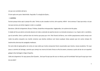 5
em paz num cemitério de barro.
O trem apita sem parar. Balochistão. Paquistão. É a estação de Queta...
::: caminhos
Escrevo porque estou aqui e porque faz calor. Tenho os pés cravados na terra, terra quente, infértil - terra arenosa. É aqui que estou e só por
isso que escrevo, pra tentar enganar o calor e a saudade.
Barcelona. Calle de la Argenteria. Bruxas. Profetas. Andarilhos enlouquecidos. Vagabundos. Um cachorro de três patas.
A cidade de fora pra dentro entrando obscena em toda a extensão da espinha dorsal e eu tentando atravessar a rua. Espero abrir o semáforo,
que tá vermelho. Sinto o perfume bom da menina que passa por mim. Pelo Passeio do Borne, uma mulher paquistanesa vende cerveja com
medo da polícia enquanto seu marido conserva suas banhas estáticas num banco qualquer desse passeio que em outros tempos foi
testemunha silenciosa de cavalgadas medievais.
Do outro lado da igreja gótica me conta um anjo caído que muitos anarquistas foram assassinados aqui mesmo, nessas escadarias. Por aqui
passa o caminho de Santiago, caminho que começa nos morros de Santa Tereza no Rio de Janeiro, atravessa a porta do bar de um espanhol
galego (o Seu Santiago) e chega à Espanha.
Calle de la Argenteria. Por aqui passou Dom Quixote... Será que foi aqui que ele caiu no ridículo, que foi humilhado? Será que foi aqui que riram
da cara dele?
 