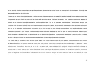 52
No dia seguinte, voltamos ao bazar e atrás do balcão dessa vez está sentado o pai de Ali, que diz que seu filho não está e nos convida para tomar chá. Pede
desculpas por saber falar tão mal o inglês.
Entra na loja um menino com um ovo nas mãos. O menino dá o ovo ao velho e o velho dá um doce e uma pequena moeda ao menino, que sai contente pela
rua afora, com seu doce tesouro nas mãos. Com seu tímido inglês, pergunta a Jávi se “Tem carne na Espanha?” Tem. “E quanto custa a carne?” e depois da
resposta de Jávi, o velhinho balança a cabeça e fala com seu vagaroso inglês “Tsc, tsc, tsc, Spain bad, Paquistan good...” Mas e campos de trigo? Tem
campos de trigo na Espanha? E milho? Tem milho? E quanto é que custa um ovo? E depois de cada resposta do espanhol, o velho paquistanês pronuncia o
seu “Tsc, tsc, tsc, Spain bad, Paquistan good...” E foi assim, até que entra no bazar um velho amigo do calmo vendedor. Entra devagar e devagar se senta.
Trocam poucas palavras e assim estamos, trabalhando todos na loja. Logo chega Mohamed. Seu velho pai veste um casaco de lã colorida, põe seu chapéu
pashtu na cabeça, se despede e sai da loja, acompanhado por sua bengala e seu velho amigo. Vão agora sentar-se em frente à mesquita e seguir o trabalho
do bazar – ver passar a vida da vila. Acomodado Mohamed, entram na loja seus amigos professores do outro dia.
Uma mulher pede por dois metros e meio de nylon do lado de fora. Uma menina compra um quilo de grãos de milho. Somos transportados pelas palavras
de Mohamed e estamos em rigorosos tempos de inverno, sem nada pra fazer. Somos chiítas e rezamos três vezes por dia a Allah e a Mohamed, o último
profeta. Cremos na importância de Hussein, de seu pai Alli e dos demais imãs, califas hereditários, que carregaram consigo a sabedoria e a santidade do
profeta, ainda que muitos capítulos dessa história tenham sido escritos com sangue. Mas preferimos não entrar em detalhes nem questionar incoerências
ligadas aos dogmas da nossa religião. Nosso sonho é poder um dia visitar os túmulos de alguns dos santos califas, que estão em terras distantes, no Iraque
 