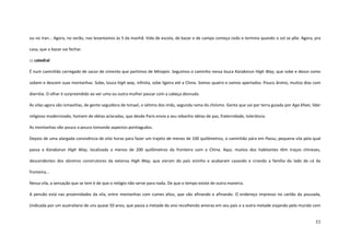 53
ou no Iran... Agora, no verão, nos levantamos às 5 da manhã. Vida de escola, de bazar e de campo começa cedo e termina quando o sol se põe. Agora, pra
casa, que o bazar vai fechar.
::: catedral
É num caminhão carregado de sacos de cimento que partimos de Minapin. Seguimos o caminho nessa louca Karakorun High Way, que sobe e desce como
sobem e descem suas montanhas. Sobe, louca high way, infinita, sobe ligeira até a China. Somos quatro e vamos apertados. Pouco ânimo, muitos dias com
diarréia. O olhar é surpreendido ao ver uma ou outra mulher passar com a cabeça desnuda.
As vilas agora são ismaelitas, de gente seguidora de Ismael, o sétimo dos imãs, segunda rama do chiísmo. Gente que vai por terra guiada por Aga Khan, líder
religioso modernizado, homem de idéias aclaradas, que desde Paris envia a seu rebanho idéias de paz, fraternidade, tolerância.
As montanhas vão pouco a pouco tomando aspectos pontiagudos.
Depois de uma alargada convivência de oito horas para fazer um trajeto de menos de 100 quilômetros, o caminhão pára em Passu, pequena vila pela qual
passa a Karakorun High Way, localizada a menos de 200 quilômetros da fronteira com a China. Aqui, muitos dos habitantes têm traços chineses,
descendentes dos obreiros construtores da extensa High Way, que vieram do país vizinho e acabaram casando e criando a família do lado de cá da
fronteira...
Nessa vila, a sensação que se tem é de que o relógio não serve para nada. De que o tempo existe de outra maneira.
A pensão está nas proximidades da vila, entre montanhas com cumes altos, que vão afinando e afinando. O endereço impresso no cartão da pousada,
(indicada por um australiano de uns quase 50 anos, que passa a metade do ano recolhendo amoras em seu país e a outra metade viajando pelo mundo com
 