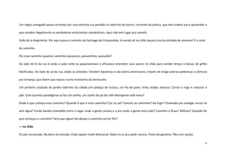 6
Um negro senegalês passa correndo por uma estreita rua perdida no labirinto do bairro, correndo da polícia, que tem ordens para apreender o
que vendem ilegalmente os vendedores ambulantes clandestinos. Aqui não tem lugar pra camelô.
Calle de la Argenteria. Por aqui passa o caminho de Santiago de Compostela, tá vendo ali no chão aquela concha pintada de amarelo? É o sinal
do caminho.
Por esse caminho quantos caminhos passaram, passarinhos, passarão?
Do lado de lá da rua é onde a cada noite os paquistaneses e africanos estendem seus panos no chão para vender lenços e bolsas de grifes
falsificadas. Do lado de cá da rua, estão os artesãos. Vendem bijuterias e são latino americanos, trazem de longe pedras poderosas e cânticos
pra Iemanjá, que dizem que nasceu numa montanha da Venezuela.
Um pinheiro roubado do jardim labirinto da cidade.Um pedaço de música, um fio de pano, linha, botão, tesoura. Cortar o trigo e costurar o
pão. Com quantos paradigmas se faz um sonho, um sonho de pó de café detergente sofá mesa?
Onde é que começa esse caminho? Quando é que é esse caminho? Cor ou pó? Convite ao caminhar? Ao fugir? Chamado pra navegar nesse rio
sem água? Corda bamba estendida entre o lugar onde a gente estava e o pra onde a gente está indo? Caminho é fluxo? Refluxo? Quando foi
que começou o caminho? Será que algum dia desses o caminho vai ter fim?
::: no chão
Os pés na estrada. Na beira da estrada. Chão tapete multi-direcional. Dedo no ar pra pedir carona. Posto de gasolina. Pão com queijo.
 