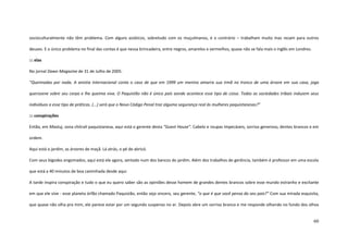 60
socioculturalmente não têm problema. Com alguns asiáticos, sobretudo com os muçulmanos, é o contrário – trabalham muito mas rezam para outros
deuses. E o único problema no final das contas é que nessa brincadeira, entre negros, amarelos e vermelhos, quase não se fala mais o inglês em Londres.
::: elas
No jornal Dawn Magazine de 31 de Julho de 2005:
“Queimadas por nada. A anistia internacional conta o caso de que em 1999 um menino amarra sua irmã no tronco de uma árvore em sua casa, joga
querosene sobre seu corpo e lhe queima viva. O Paquistão não é único país aonde acontece esse tipo de coisa. Todas as sociedades tribais induzem seus
indivíduos a esse tipo de práticas. (...) será que o Novo Código Penal traz alguma segurança real às mulheres paquistanesas?”
::: conspirações
Então, em Mastuj, zona chitralí paquistanesa, aqui está o gerente desta “Guest House”. Cabelo e roupas impecáveis, sorriso generoso, dentes brancos e em
ordem.
Aqui está o jardim, as árvores de maçã. Lá atrás, o pé de abricó.
Com seus bigodes engomados, aqui está ele agora, sentado num dos bancos do jardim. Além dos trabalhos de gerência, também é professor em uma escola
que está a 40 minutos de boa caminhada desde aqui.
A tarde inspira conspiração e tudo o que eu quero saber são as opiniões desse homem de grandes dentes brancos sobre esse mundo estranho e excitante
em que ele vive - esse planeta órfão chamado Paquistão, então seja sincero, seu gerente, “o que é que você pensa do seu país?” Com sua mirada esquisita,
que quase não olha pra mim, ele parece estar por um segundo suspenso no ar. Depois abre um sorriso branco e me responde olhando no fundo dos olhos
 