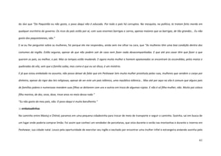 61
do Jávi que “Do Paquistão eu não gosto, o povo daqui não é educado. Por todo o país há corruptos. Na mesquita, na política, te tratam feito merda em
qualquer escritório do governo. Os ricos do país estão por aí, com suas enormes barrigas e carros, apenas maiores que as barrigas, de tão grandes... Eu não
gosto dos paquistaneses, não.”
E se eu lhe perguntei sobre as mulheres, foi porque ele me respondeu, ainda sem me olhar na cara, que “As mulheres têm uma boa condição dentro dos
costumes da região. Estão seguras, apesar de que não podem sair de casa nem fazer nada desacompanhadas. E que até pra casar têm que fazer o que
querem os pais, ou melhor, o pai. Mas os tempos estão mudando. E agora muita mulher e homem apaixonados se encontram às escondidas, pelos matos e
quebradas da vila, sem que a família saiba, mas como é que eu sei disso, é um mistério.
E já que estou embalado no assunto, não posso deixar de falar que em Peshawar tem muita mulher prostituta pelas ruas, mulheres que vendem o corpo por
dinheiro, apesar do rigor das leis religiosas, apesar de ser este um país islâmico, uma república islâmica... Mas até por aqui na vila é comum que alguns pais
de famílias pobres e numerosas mandem suas filhas se deitarem com uns e outros em troca de algumas rúpias. E não é só filha mulher, não. Muito pai coloca
filho menino, de dez, onze, doze, treze anos no meio dessa roda.”
“Eu não gosto do meu país, não. O povo daqui é muito barulhento.”
::: embaixadinhas
No caminho entre Mastuj e Chitral, paramos em uma pequena cidadezinha para trocar de meio de transporte e seguir o caminho. Sozinha, saí em busca de
um lugar onde poderia comprar limão. Foi assim que conheci um vendedor de porcelanas, que vivia durante o verão nas montanhas e durante o inverno em
Peshawar, sua cidade natal. Louco pela oportunidade de exercitar seu inglês e excitado por encontrar uma mulher infiel e estrangeira andando sozinha pelo
 