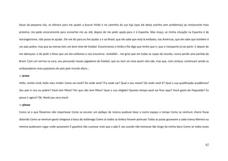 62
bazar da pequena vila, se oferece para me ajudar a buscar limão e no caminho da sua loja (que ele deixa sozinha sem problemas) ao restaurante mais
próximo, me pede sinceramente para converter-me ao islã, depois de me pedir ajuda para ir à Espanha. Mas moço, se minha situação na Espanha é de
estrangeirismo, não posso te ajudar. Ele me diz para eu lhe ajudar a ir ao Brasil, que ele sabe que está lá embaixo, nas Américas, que ele sabe que também é
um país pobre, mas que ao menos tem um bom time de futebol. Encontramos o limão e lhe digo que tenho que ir, que o transporte já vai partir. E depois de
me abençoar, e de pedir a Deus que um dia voltemos a nos encontrar, inshallah... me grita que em todas as copas do mundo, nunca perde uma partida do
Brasil. Com um sorriso na cara, vou pensando nesses jogadores de futebol, que eu nem sei mais quem eles são, mas que, com certeza, continuam sendo os
embaixadores mais populares do país pelo mundo afora...
::: praxe
Hello, minha irmã, hello meu irmão! Como vai você? De onde veio? Pra onde vai? Qual o seu nome? De onde você é? Qual a sua qualificação acadêmica?
Seu país é rico ou pobre? Você tem filhos? Por que não tem filhos? Qual a sua religião? Quanto tempo você vai ficar aqui? Você gosta do Paquistão? Eu
posso ir agora? Ok, thank you very much.
::: please
Como se o que fôssemos não importasse Como se escutar um pedaço de música pudesse levar a outro espaço e tempo Como se nenhum cheiro fosse
dolorido Como se nenhum gesto chegasse à boca do estômago Como se todos os ônibus fossem pontuais Todas as putas gozassem a cada transa Menino ou
menina pudessem cagar onde quisessem E gasolina não custasse mais que o pão E seu ouvido não estivesse tão longe da minha boca Como se todos esses
 