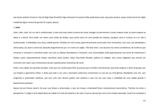 63
que levam pistolas tirassem o dia de folga Hoje Amanhã E logo entrassem em greve Então poderíamos estar aqui para sempre, quase Lendo jornal em inglês
e bebendo água mineral de garrafa 35 rupees, please...
::: veias
Calor, calor, calor. Se o ar não é condicionado, o calor entra por todos os poros do corpo, devagar cai derretendo o corpo, evapora tudo, às vezes evapora as
idéias e o ânimo. Para andar um metro, para andar de ônibus, para sentar para ver uma partida de críquete, qualquer coisa é custosa, se o ar não é
condicionado. E Islamabad, essa louca cidade quente. Dividida em cinco zonas, geometricamente construída entre montanhas, com suas ruas planejadas e
arborizadas; seu bairro comercial, batizado elegantemente por um nome em inglês, “the blue area”; seus bazares de calmos vendedores; de mulheres que
compram e compram e caminham pelas ruas com as cabeças descobertas e compram; suas universidades onde paquistaneses com pinta de intelectuais e
shaluar camís impecavelmente limpos caminham pelos jardins, talvez discutindo filosofia, política ou religião; seus carros elegantes que entram em
contraste com tudo o que conhecíamos do país viajando pelas montanhas do norte.
Enfim, uma cidade sem grandes atrações, meio que um cartão postal feito às pressas para reuniões internacionais, que tenta enganar o olhar do gringo com
sua limpeza e geometria militar, e deixa que todo o seu caos e desordem potenciais contaminem as ruas de sua irmã gêmea, Ravalpindi, essa sim, sem
vergonhas e pretensões estéticas, que sorri com seus dentes podres sem pudores e que traz em suas veias a vitalidade de uma cidade grande e
paquistanesa qualquer.
Apesar do seu frescor jovial e de suas ruas limpas e arborizadas, o que nos trouxe a Islamabad foram compromissos burocráticos. Trâmites de vistos e
passaportes. E chegar à área diplomática da cidade me mata de espanto e de raiva. O que eu pensei que seria uma simples operação, mostra-se complexa e
 