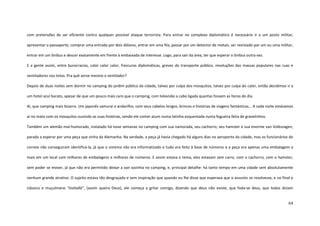 64
com pretensões de ser eficiente contra qualquer possível ataque terrorista. Para entrar no complexo diplomático é necessário ir a um posto militar,
apresentar o passaporte, comprar uma entrada por dois dólares, entrar em uma fila, passar por um detector de metais, ser revistado por um ou uma militar,
entrar em um ônibus e descer exatamente em frente à embaixada de interesse. Logo, para sair da área, ter que esperar o ônibus outra vez.
E a gente assim, entre burocracias, calor calor calor, frescuras diplomáticas, greves do transporte público, revoluções das massas populares nas ruas e
ventiladores nos tetos. Pra quê serve mesmo o ventilador?
Depois de duas noites sem dormir no camping do jardim público da cidade, talvez por culpa dos mosquitos, talvez por culpa do calor, então decidimos ir a
um hotel azul barato, apesar de que um pouco mais caro que o camping, com televisão a cabo ligada quantas fossem as horas do dia.
Ai, que camping mais bizarro. Um japonês samurai e andarilho, com seus cabelos longos, brincos e histórias de viagens fantásticas... A cada noite estávamos
aí no mato com os mosquitos ouvindo as suas histórias, vendo ele comer atum numa latinha esquentada numa fogueira feita de gravetinhos.
Também um alemão mal-humorado, instalado há nove semanas no camping com sua namorada, seu cachorro, seu hamster e sua enorme van Volksvagen,
parada a esperar por uma peça que vinha da Alemanha. Na verdade, a peça já havia chegado há alguns dias no aeroporto da cidade, mas os funcionários do
correio não conseguiram identificá-la, já que o sistema não era informatizado e tudo era feito à base de números e a peça era apenas uma embalagem a
mais em um local com milhares de embalagens e milhares de números. E assim estava o tema, eles estavam sem carro, com o cachorro, com o hamster,
sem poder se mover, já que não era permitido deixar a van sozinha no camping, e, principal detalhe: há tanto tempo em uma cidade sem absolutamente
nenhum grande atrativo. O sujeito estava tão desgraçado e sem inspiração que quando eu lhe disse que esperava que o assunto se resolvesse, e no final o
clássico e muçulmano “inshallá”, (assim queira Deus), ele começa a gritar comigo, dizendo que deus não existe, que foda-se deus, que todos diziam
 