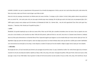 65
inshallah, inshallah, mas que os paquistaneses não passavam de um bando de preguiçosos e lentos, que por isso o país estava desse jeito, tudo estava tão
feito uma merda, nada ia pra frente e saía do lugar e que foda-se tudo!
Antes de irmos do camping, encontramos um bilhete perto de nossas mochilas. “oi amigos, eu fui a Lahore. Se vão à India, podem colocar essa postal pra
mim no correio? Ah... tem outra coisa: tem um cara super estranho aqui nesse camping. Ele me fala que vocês é de Israel com um passaporte falso. Ele é
100% seguro, porque vosso sotaque que ele entendeu na Embaixada da Índia. Eu ri demais dele... mas ele está seguríssimo! Esse Chico está super loco,
attention...!” abrachos, Felix. Perdon por El español muy falso...”
::: putas
Ravalpindi. Um grande espetáculo que se abre aos nossos olhos. Pelas ruas do Pindi, pás e enxadas encostadas umas nas outras. Esse ou aquele cara com
uma pá ou uma enxada ou uma marreta nas mãos. Podia até não parecer, podia até não ser, mas será, mas seria e é. Estavam esses homens aí, debaixo
desse sol, feito putas oferecendo-se na Avenida Afonso Pena. Esperando alguém que alugasse o uso da enxada talvez por menos de dez rúpias por hora. Se
dignidade é algo que parte de dentro da gente, nada mais digno que prostrar-se imóvel embaixo desse calor que derrete o asfalto para vender habilidades
com instrumentos de construção ou de campo, e estar disposto a receber 10 rúpias por hora de trabalho. Indigno é pagar menos rúpias por mais trabalho.
::: allah akbar
Na estação de trem, um local reservado para homens com passagens de primeira classe. Eu aqui, clandestina mulher. Na minha frente agora há um homem
rezando em cima de uma tábua de madeira. Ajoelha-se. Beija o chão. Uma, duas, três vezes. Está agora de joelhos. Olha para frente. Outra vez é para o chão
que joga o corpo. Em pé. Allah akbar. Deus é grande. As mãos em forma de conchas nos dois ouvidos. Em pé, ao chão. Uma, duas, três reverências. De pé.
 