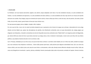 68
::: rota da seda
Ai, Peshawar, com seus bazares alucinantes, esgotos a céu aberto, vespas adaptadas como táxis. A rua dos vendedores de jóias; a rua dos vendedores de
tecidos; a rua dos vendedores de especiarias; a rua dos vendedores de doces exóticos; a rua dos vendedores de chás. Aqui não há um minuto sem barulho
de buzina nos ouvidos. Ruas antigas, praças em memórias de ilustres mortos, música sufista que cheira a colar de rosas, colar de jasmins, chá verde, chá de
limão, chá com leite, haxixe, quanto haxixe se fuma por essas místicas ruas...
Por aqui passaram gregos, persas, afegãos, mongóis, sikhs e ingleses.
Em uma casa de chás, cruzar com um jovem jornalista eloqüente que se apresenta como homem de sangue azul, príncipe e descendente de uma antiga
dinastia real dos Kalash, que, apesar das discrepâncias de opiniões, são oficialmente conhecidos como um povo descendente dos antigos gregos que
chegaram com Alexandre, o Grande às montanhas do norte do Paquistão (numa área conhecida como “Kalash Vale”) e em algumas partes do Afeganistão,
por volta de 340 anos antes de Cristo e que ainda conservam sua antiga cultura, não se renderam à islamização, e vivem como uma tribo, têm seus líderes
políticos, suas próprias maneiras de vestir, de crer, de levar a vida.
Com o Príncipe, embalados por seu ritmo voraz, da casa de chás fomos conhecer o escritório onde trabalha com um irmão mais velho, também de sangue
azul, mas muitíssimo mais eloqüente e excêntrico... Vamos todos passear pelo bazar, onde paramos para degustar exoticidades locais. Daí a um centro de
música sufista, uma casa caótica como uma caixa de cores fortes e contrastantes, onde cada cômodo emana diferente vibração musical sufista. Cada sala
como uma fotografia em movimento - quente, calorosa, embolada. Homens amontoados todos sobre instrumentos, sentados em tapetes. Homens morenos
 