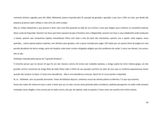 69
cantando cânticos sagrados para Ali, Allah, Mohamed, poesia inspirada pela fé, passada de geração a geração, o pai com o filho no colo, que desde tão
pequeno já parece saber solfejar a nota certa do canto-oração.
Mas os irmãos eloqüentes o que querem é fazer mais uma foto posando ao lado de uns turistas a mais que chegam para conhecer as maravilhas exóticas
desse canto do Paquistão. Querem nos levar para fazer passeios de jipe à fronteira com o Afeganistão, querem nos levar a uma cidadezinha onde produzem
o haxixe, querem que compremos tapetes maravilhosos feitos com toda a arte do povo das montanhas, querem isso e aquilo. Ledo engano, meus
queridos... somos apenas pobres viajantes, sem dinheiro para gorjetas, com a grana contada para pagar 150 rúpias por um quarto cheio de pulgas em uma
pensão decadente do bairro antigo, perto do hospital, onde vivem muitos refugiados afegãos que têm problemas de saúde. E assim nos deixam, nos vamos,
eles se vão.
Peshawar, batizada pelos persas de “a grande fortaleza”...
É estranho pensar que no século 10 aqui foi um dos maiores centros de ensino das tradições budistas, a antiga capital do reino indiano-grego, um dos
grandes centros comerciais da antiga Rota da Seda.Talvez todo o brilho do seu passado caminha nas jóias de ouro que as mulheres paquistanesas levam
quando vão comprar no bazar. O resto virou decadência... Mas é uma decadência suntuosa. Quem foi rei nunca perde a majestade.
Ai, ai... Peshawar, com sua pensão alucinante. Teatro de bárbaras doçuras. Lamentos roucos de clientes pobres e enfermos. E é aqui que estamos.
Numa das noites de insônia em que o calor é tanto que sou só calor, escuto vozes gritando pelos corredores, pedindo passaportes no andar onde estavam
instalados vários afegãos. Uma correria de um lado a outro, até que, de repente, tudo se aquieta. E estou outra vez sozinha com minha insônia.
 
