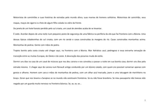7
Motoristas de caminhões e suas histórias de estradas pelo mundo afora, suas manias de homens solitários. Motoristas de caminhão, seus
mapas, maços de cigarro e a foto de algum filho colada no vidro da frente.
Da janela de um hotel barato perdido pelo sul croata, um casal de alemães acaba de se levantar.
É cedo. Acordar depois de uma noite num pequeno posto de segurança de uma fábrica na periferia da vila que faz fronteira com a Bósnia. Uma
dessas típicas cidadezinhas do sul croata, com um rio verde e casas construídas às margens do rio. Casas construídas montanhas acima.
Montanhas de pedras. Gente com mãos de pedra.
Trajeto bonito pela costa croata até chegar aqui, na fronteira com a Bósnia. Mar Adriático azul, pedregoso e essa estranha sensação de
transição entre as muitas Europas, do Oeste e do Leste. A decoração das pizzarias muda de estilo.
Dormir uns dias na casa de um casal de músicos que nos deu carona e nos convidou a passar a noite em sua bonita casa; dormir uns dias pela
estrada mesmo. E chegar aqui de carona num Renault antigo conduzido por um bósnio calado, com quem era possível conversar apenas com
gestos e olhares. Homem com cara e mãos de montanhas de pedras, com um olhar azul marcado, jeans e uma tatuagem de marinheiro no
braço. Zoran que nos levaria a Sarajevo se no mundo não existissem fronteiras. Se eu não fosse brasileira. Se meu passaporte não tivesse sido
negado por um guarda muito nervoso na fronteira bósnica. Se, se, se, se...
 
