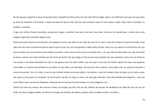 70
No dia seguinte, pergunto ao dono da pensão sobre o episódio da última noite. Ele, que nada fala em inglês, pede a um enfermeiro que aqui vive para fazer
às vezes de intérprete e de tradutor. E depois de saber do que se trata, fala que não aconteceu nada na noite anterior. Nada, nada, nada, no problem, no
problem, no tension.
E sigo com minhas frívolas impressões, porque pra chegar a entender esse povo, esse país, meu deus, teria que ter nascido aqui, e talvez nem assim
chegasse algum dia a entender alguma coisa.
Parece que quem gerencia essa pensão é uma pequena menina, que deve ter por volta dos seus 10, 11 anos, e que está sempre na mesa da entrada, e que
sabe mais das coisas da administração do lugar do que seu pai, ela, com seus grandes e sábios olhos atentos. Vejo a sua cara agora na minha frente, ela, que
tanto se fechou pra mim durante nossa estadia na pensão. E que tanto se abriu ao ter se fechado tanto... Ela, que não me deixa pintar sua mão com flores
de henna, mesmo com tanta vontade que tem de se pôr bonita. Ela, que chega um dia em que estou vestida com uma camiseta e sem o véu em frente ao
meu quarto e me pede ordenando em urdu e com gestos, para me vestir melhor, que isso aqui é uma casa de família. Apesar de toda a sua aparente
maturidade, um pássaro passarinhava no seu peito, só que talvez, sem perceber, ela teve que calar o pássaro, para poder viver no universo masculino e
austero da pensão. Tem um irmão, a menina, que também sempre está pelos pátios e corredores, e que tem também olhos de quem já viu muitas coisas,
que talvez um dia possa vir a entender. No dia de partir, lhe dou um beijo no rosto e ele não sabe onde pôr a cara avermelhada pela vergonha... acho que
eram órfãos, meus meninos de Peshawar, e deixaram de ser meninos há muito tempo, ou nunca chegaram a ser ....
Sinfonia de choro de crianças, de escarros e tosses, de orações que são cinco por dia. Sinfonia de buzinas, de vendedores de caldo de cana, de suco de
limão, de doces, relógios, kebabs, de móveis, de roupas, de sorvetes, de tapetes, quantas coisas se podem vender, meu Deus...
 