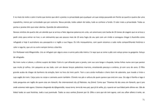 71
E no meio da noite o calor é tanto que temos que abrir a janela e a privacidade para qualquer um que esteja passando em frente ao quarto e queira dar uma
espiadinha, menos por curiosidade que por costume. Nessa pensão, todos sabem de todos, tudo se conhece a fundo. O calor mata a privacidade. Todas as
portas e janelas têm que estar abertas. Questão de sobrevivência.
Nossos vizinhos de quarto são um alemão que se arrisca a falar algumas palavras em urdu; um americano com barba de 20 meses de viagem que se arrisca a
pedir visto para entrar no Iran; e um vietnamita que aos poucos mais de 10 anos fugiu do seu país com um irmão e conseguiu chegar à Austrália como
refugiado e hoje é australiano seu passaporte e o inglês a sua língua. Os três mosqueteiros, com quem estamos a cada noite compartilhando histórias e
calor e iogurte, que um ou outro sempre temos a diarréia.
Em Peshawar está Afeganistão. Uns se refugiam por alguns anos e outros pela vida inteira. E é aqui que se come o pão com soluço preso na garganta. Soluço
de refugiado.
No trem rumo a Lahore, o último suspiro de Kabul. Está aí o pai olhando para a janela, com sua cara longa e chupada, tantas linhas numa cara que parece
que muito já sofreu. Um pequeno ao seu lado, com um desses lenços palestinos marrons, envolvendo pescoço e ombros, já com cara de sono. O filho
grande acaba de chegar do banheiro da estação, bem na hora do trem partir. Tem a cara ainda molhada e cheiro bom de sabonete, que invade o triste e
sujo vagão do trem. Calça justa no corpo e camiseta assim também. Chinelo nos pés e soltura de quem parece que está em casa. Diz algo à família e logo é
todo perguntas em inglês de quem vive em Karachi, the internacional city of Pakistan, my friend. Conta que “Vivemos há dez anos em Karachi, que é pra
onde estamos indo agora. Estamos chegando do Afeganistão, nossa terra, terra do meu pai, que já tá velho, já, e queria ver sua Kabul pela última vez. São de
Kabul todas as suas histórias, toda a sua juventude. Todos os seus sonhos ficaram por lá. Olha a cara que ele tem agora, com seu olhar alheio à noite, ao
 
