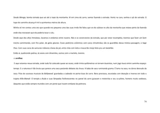 74
Desde Báraga, bonita estrada que vai até o topo da montanha. Aí em cima do carro, vamos fazendo a estrada. Vento na cara, sonhos e pó de estrada. O
topo do caminho alcança 4 mil e quinhentos metros de altura.
Minha vó me contou uma vez que quando era pequena uma das suas irmãs lhe falou que se ela subisse no alto da montanha que estava perto da fazenda
onde elas moravam que ela poderia tocar o céu.
Desde aqui dos altos himalaias, tocamos e andamos entre nuvens. Nós e os construtores da estrada, que por estar incompleta, tivemos que fazer um bom
trecho caminhando, com frio polar, de gelos glaciais. Esses pedreiros anônimos com caras chinahindus são os guardiões dessa mística passagem, o Sage
Pass. Com suas caras de samurais indianos cheias de pó, entre chás com leite e macarrão miojo feito pra um batalhão.
Estão aí, quebrando pedras, às vezes com dinamites, outras com o martelo, mesmo.
::: ervilhas
E aqui estamos nessa estrada, onde tudo foi colocado quase ao acaso, onde trinta quilômetros se tornam duzentos, num jogo louco entre caminho-espaço-
tempo. E a natureza é tão bruta que parece uma vaca pastando debaixo da chuva. A baba de vaca ruminando grama. É lama na vaca, no dorso desnudo da
vaca. Fitas de sucessos musicais de Bollywood guardadas a cadeado no porta-luvas do carro. Bens preciosos, escutadas com devoção e insenso em todo o
trajeto Killa-Manali. O templo a Buda e suas lâmpadas fosforescentes no painel do carro guiavam o motorista e seu co-piloto, homens muito vaidosos,
daqueles que estão sempre munidos com um pente que trazem embaixo da poltrona.
 