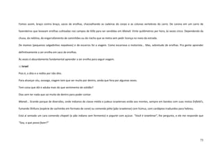 75
Fomos assim, braço contra braço, sacos de ervilhas, chacoalhando as cadeiras do corpo e as colunas vertebrais do carro. De carona em um carro de
fazendeiros que levavam ervilhas cultivadas nos campos de Killa para ser vendidas em Manali. Vinte quilômetros por hora, às vezes cinco. Dependendo da
chuva, da neblina, do engarrafamento de caminhões ou do riacho que se metia sem pedir licença no meio da estrada.
De momos (pequenos salgadinhos nepaleses) e de escarros foi a viagem. Como escarrava o motorista... Mas, sobretudo de ervilhas. Pra gente aprender
definitivamente a ser ervilha em saco de ervilhas.
Às vezes é absurdamente fundamental aprender a ser ervilha para seguir viagem.
::: Israel
Pois é, o dito e o redito por não dito.
Para alcançar céu, sossego, viagem tem que ser muito por dentro, ainda que fora por algumas vezes.
Tem coisa que dói e aduba mais do que sentimento de solidão?
Dias sem ter nada que sai muito de dentro para poder contar.
Manali... Grande parque de diversões, onde indianos de classe média e judeus israelenses estão aos montes, sempre em bandos com suas motos Enfield’s,
fumando Shilluns (espécie de cachimbo em formato de cone) ou comendo pitta (pão israelense) com húmus, com cardápios traduzidos para hebreu.
Está aí sentado um cara comendo chapati (o pão indiano sem fermento) e yogurte com açúcar. “Você é israelense”, lhe pergunto, e ele me responde que
“Sou, o que posso fazer?”
 