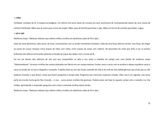 76
::: mãos
Combater combate de fé. Cruzadas tecnológicas. Um último chá serve talvez de consolo pra esse sentimento de incompreensão diante de uma manta de
cashimir falsificada. Mãos que se unem para a hora da oração. Mãos sujas de farinha para fazer o pão. Mãos em forma de conchas para beber a água.
::: pin e spit
Mulheres ninjas. Tibetanas indianas que colhem milho e ervilha nos desérticos vales de Pin e Spit...
Vales de cores desérticas, vales secos, de areia, contrastantes com as verdes montanhas himalaias. Vales de uma força elétrica incrível, meu Deus, de chegar
ao ponto de causar choques entre toques de mãos com mãos, entre toques de corpo com coberta. Na penumbra da noite que lindo é ver os pontos
brilhantes dos elétrons brincando saltando na levada do toque dos dedos com a manta de lã...
Foi em um desses dias elétricos de céu azul que compartilhei na pele e nos ossos o trabalho do campo com uma família de mulheres ninjas
“tibetanindianas”. Arrancar ervilhas das moitas plantadas em fileiras em um campo extenso. Encher sacos e sacos com as ervilhas e depois equilibrar sacos e
sacos no lombo de um burro lânguido e tranqüilo. Trabalho feito ao som das frases cantadas da mãe e da irmã aos dois bebês gêmeos que ainda que eu não
pudesse entender o que diziam, intuía que faziam perguntas o tempo todo. Perguntas que mereciam respostas rimadas. Aliás, isso é um segredo, mas nessa
parte do mundo muita gente fala rimando... e isso... nunca provei ervilhas tão gostosas. Poderia estar até hoje lá naquele campo com a mamãe e os três
irmãos, aprendendo a responder perguntas com rimas e comendo ervilhas doces verdes.
Mulheres ninjas. Tibetanas indianas que colhem milho e ervilha nos desérticos vales de Pin e Spit...
 