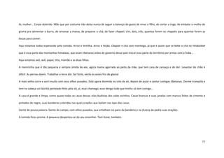 77
Ai, mulher... Corpo dolorido. Mão que por costume não deixa nunca de seguir o balanço do gesto de ninar o filho, de cortar o trigo, de embalar o molho de
grama pra alimentar o burro, de amassar a massa, de preparar o chá, de fazer chapati. Um, dois, três, quantos forem os chapatis para quantas forem as
bocas para comer.
Aqui estamos todos esperando pela comida. Arroz e lentilha. Arroz e feijão. Chapati e chá com manteiga, já que é assim que se bebe o chá no Hindutibet
que é essa parte das montanhas himalaias, que eram tibetanas antes do governo desse país trocar essa parte do território por armas com a Índia...
Aqui estamos avó, avô, papai, titia, mamãe e as duas filhas.
A menininha que é tão pequena e sempre úmida de xixi, agora mama agarrada ao peito da mãe, que tem cara de cansaço e de dor. Levantar do chão é
difícil. As pernas doem. Trabalhar a terra dói. Sol forte, vento às vezes frio de glacial.
A mais velha corre e sorri muito com seus olhos puxados. Está agora dormida no colo da vó, depois de pular e cantar cantigas tibetanas. Dorme tranqüila e
tem na cabeça um bonito penteado feito pela vó, ai, esse chamego, esse dengo todo que minha vó tem comigo...
A casa é grande e limpa, como quase todas as casas dessas vilas budistas dos vales vizinhos. Casas brancas e suas janelas com marcos feitos de cimento e
pintados de negro, suas bandeiras coloridas nas quais orações que bailam nas lajes das casas.
Gente de pouca palavra. Gente do campo, com olhos puxados, que entalham no pano da bandeira e na dureza da pedra suas orações.
A comida ficou pronta. A pequena despertou-se do seu ensonhar. Tem fome, também.
 