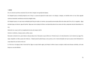 78
::: ganga
Em um canto do caminho, tomando chá com leite e chapati com guisado de batatas.
Em Gangotri passa a estrada peregrina com a força e a pureza do glacial de onde nasce o rio Ganga, o Ganges, rio bendito entre os rios, fluxo sagrado
contínuo inexorável, membrana cervical da religião hindu.
Em Gangotri passa o rio que nasce embalado pela força de todos os mantras, que quando pronunciados dão oito voltas pela Terra. Ah, rio sagrado... Água
de beber água, de benzer, água de banhar. Água que sai da cabeça de Shiva e vai descendo pelas terras santas da índia, sangrando vida até desembocar no
mar.
Diante do rio, o que se vê é um espetáculo de cores, de corpos e de fé.
Homens e mulheres, crianças, jovens, velhos, vacas.
Desnudar-se diante do rio, para todos os deuses dessa terra. Desnudar-se para ofertar-se. Primeiro tocar o rio discretamente e com medo da sua água fria.
Logo, mergulhar as mãos, quase sem medo já... E depois passá-la pelos braços, caras, pernas, com a mesma devoção com que se passa creme hidratante no
corpo depois de um dia de muito sol.
E o frio do ar e da água já não é mais tão frio. Água no corpo inteiro agora, pra limpar e ofertar corpo e coração a todos esses deuses coloridos, com sete
braços ou cara de elefante.
 
