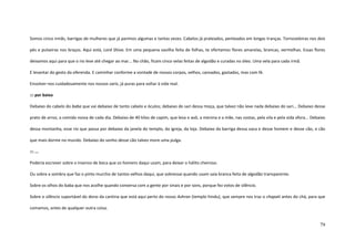 79
Somos cinco irmãs, barrigas de mulheres que já parimos algumas e tantas vezes. Cabelos já prateados, penteados em longas tranças. Tornozeleiras nos dois
pés e pulseiras nos braços. Aqui está, Lord Shiva. Em uma pequena vasilha feita de folhas, te ofertamos flores amarelas, brancas, vermelhas. Essas flores
deixamos aqui para que o rio leve até chegar ao mar... No chão, ficam cinco velas feitas de algodão e curadas no óleo. Uma vela para cada irmã.
E levantar do gesto da oferenda. E caminhar conforme a vontade de nossos corpos, velhos, cansados, gastados, mas com fé.
Envolver-nos cuidadosamente nos nossos saris, já puras para voltar à vida real.
::: por baixo
Debaixo do cabelo do baba que vai debaixo de tanto cabelo e óculos; debaixo do sari dessa moça, que talvez não leve nada debaixo do sari... Debaixo desse
prato de arroz, a comida nossa de cada dia. Debaixo de 40 kilos de capim, que leva o avô, a menina e a mãe, nas costas, pela vila e pela vida afora... Debaixo
dessa montanha, esse rio que passa por debaixo da janela do templo, da igreja, da loja. Debaixo da barriga dessa vaca e desse homem e desse cão, o cão
que mais dorme no mundo. Debaixo do sonho desse cão talvez more uma pulga.
::: ...
Poderia escrever sobre o insenso de boca que os homens daqui usam, para deixar o hálito cheiroso.
Ou sobre a sombra que faz o pinto murcho de tantos velhos daqui, que sobressai quando usam saia branca feita de algodão transparente.
Sobre os olhos do baba que nos acolhe quando conversa com a gente por sinais e por sons, porque fez votos de silêncio.
Sobre o silêncio suportável do dono da cantina que está aqui perto do nosso Ashran (templo hindu), que sempre nos traz o chapati antes do chá, para que
comamos, antes de qualquer outra coisa.
 