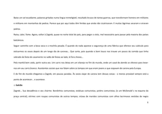 8
Baixo um sol escaldante, palavras gritadas numa língua ininteligível, resultado brusco de tantas guerras, que transformam homens em militares
e militares em montanhas de pedras. Parece que por aqui todos têm feridas que ainda não cicatrizaram. E muitas lágrimas secaram e viraram
pedras.
Raiva, calor, fome. Agora, voltar à Zagreb, quase no norte total do país, para pegar o visto, mal necessário para passar pela maioria dos países
balcânicos.
Seguir caminho com a boca seca e a mochila pesada. É quando do nada aparece o segurança de uma fábrica que oferece seu cubículo para
esticarmos os ossos depois de um longo dia de caronas... Que sorte, pois quando o bom louco nos trouxe um pouco da comida que tinha
sobrado da festa de casamento no salão de festas ao lado, lá fora chovia...
Pela manhã bem cedo, partir outra vez. Um carro nos deixa em um vilarejo no fim do mundo, onde um casal de alemãs se oferece para levar-
nos em seu carro branco. Assistentes sociais que nos falam sobre os tempos em que eram jovens e que viajavam de carona pela Europa.
E do fim do mundo chegamos a Zagreb, em poucas paradas. Às vezes viajar de carona tem dessas coisas - o menos provável sempre está a
ponto de acontecer... e acontece.
::: balcão
Zagreb... Sua decadência e seu charme. Bondinhos comunistas; estátuas comunistas; jardins comunistas; (e um McDonald´s na esquina da
praça central); vitrines com roupas comunistas de outros tempos; viúvas de maridos comunistas com olhos lacrimosos vestidas de negro
 