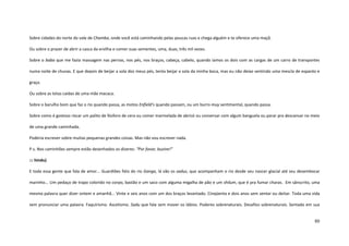 80
Sobre cidades do norte do vale de Chamba, onde você está caminhando pelas poucas ruas e chega alguém e te oferece uma maçã.
Ou sobre o prazer de abrir a casca da ervilha e comer suas sementes, uma, duas, três mil vezes.
Sobre o baba que me fazia massagem nas pernas, nos pés, nos braços, cabeça, cabelo, quando íamos os dois com as cargas de um carro de transportes
numa noite de chuvas. E que depois de beijar a sola dos meus pés, tenta beijar a sola da minha boca, mas eu não deixo sentindo uma mescla de espanto e
graça.
Ou sobre as tetas caídas de uma mãe macaca.
Sobre o barulho bom que faz o rio quando passa, as motos Enfield’s quando passam, ou um burro muy sentimental, quando passa.
Sobre como é gostoso riscar um palito de fósforo de cera ou comer marmelada de abricó ou conversar com algum banguela ou parar pra descansar no meio
de uma grande caminhada.
Poderia escrever sobre muitas pequenas grandes coisas. Mas não vou escrever nada.
P.s. Nos caminhões sempre estão desenhados os dizeres: “Por favor, buzine!”
::: hindu)
E toda essa gente que fala de amor... Guardiões fiéis do rio Ganga, lá vão os sadus, que acompanham o rio desde seu nascer glacial até seu desembocar
marinho... Um pedaço de trapo colorido no corpo, bastão e um saco com alguma migalha de pão e um shilum, que é pra fumar charas. Em sânscrito, uma
mesma palavra quer dizer ontem e amanhã... Vinte e seis anos com um dos braços levantado. Cinqüenta e dois anos sem sentar ou deitar. Toda uma vida
sem pronunciar uma palavra. Faquirismo. Ascetismo. Sadu que fala sem mover os lábios. Poderes sobrenaturais. Desafios sobrenaturais. Sentado em sua
 