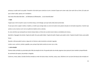 81
presença, se pode sentir seu poder. Fumando o dia inteiro para conectar-se com o invisível. Quase sem comer nada. Sem sentir dor ou fome. De cada cem
que se dizem sadus, apenas um é verdadeiro.
Hara Hara Shiva Bam Bam Bole ... Jai Mehadeva Jai Bholanatha ... Jai Jai Amaritha Bole!
::: lição
E agora que o trem vai partir e que o rio ainda criança, corre devagar, por aqui tudo ainda estará preservado.
A vaca que come o papel e lambe a madeira; a mulher que carrega todas as cores do mundo numa palavra tatuada no tornozelo esquerdo; o homem que
acelera o carro, buzina e sorri com um palito de madeira entre os dentes.
Ai, esse caminhar que acompanha ao mesmo tempo todos os ritmos da rua onde moram todos os vendedores de música...
Aprender a linguagem da esmola. O gesto de pedir chá, para poder beber. O gesto de pedir chapati, para poder comer. O gesto de pedir charas, para poder
fumar.
Quando a mão que pede é santa e a água do rio é benta e cada montanha e estrada é sagrada.
Lambe o saco, cachorro, lambe o papelão, vaca, porque hoje todo mundo vai comer com a mão.
::: outra estação
Estamos todos sentados ou prostrados pelo chão da estação de trem. No grande pátio de entrada, algumas vacas parecem estar também compartilhando
do sentimento de espera, de partidas e chegadas.
Cachorros, motos, babas. Grandes famílias sentadas ao redor de tantas malas, mochilas, caixas, sacos. Mulheres com sua áurea de deusas vão enroladas em
 