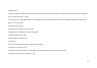 83
conseguiu vencer.
O trem parte devagar. Parte para Varanasi, outra cidade sagrada. Pela janela, vejo toda essa gente tumultuada e colorida. Os atrasados ainda conseguem
entrar correndo pelas portas, em saltos.
O trem pára outra vez. Estão todos muito loucos. E tudo parece sempre um grande improviso nesse país. No relógio grande, passaram-se cinco minutos.
Agora sim, o trem vai embora.
O ar agora parece brisa suave.
Boa viagem, gente, cuidado pra não cair da porta.
E a estação volta à sua intranqüila e inquieta tranqüilidade.
Se acabaram todas as nossas rúpias.
A garrafa de água já ta quase no fim.
Um bebê chora.
Ai, Índia, índia, índia, não pensava que seria tão difícil te dizer adeus...
Dois babas que conversam em rimas.
Um velho com tosse de quem já fumou muitos beedes (cigarrinhos artesanais envoltos em folha de uva) e shiluns.
Um menino que passa descalço, olhando para os pés.
 