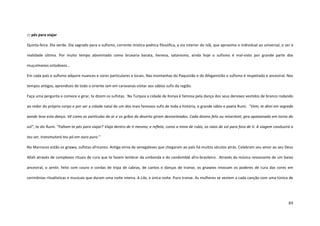 89
::: pés para viajar
Quinta-feira. Dia verde. Dia sagrado para o sufismo, corrente mística poética filosófica, a via interior do islã, que aproxima o individual ao universal, o ser à
realidade última. Por muito tempo abominado como bruxaria barata, heresia, satanismo, ainda hoje o sufismo é mal-visto por grande parte dos
muçulmanos ortodoxos...
Em cada país o sufismo adquire nuances e cores particulares e locais. Nas montanhas do Paquistão e do Afeganistão o sufismo é respeitado e ancestral. Nos
tempos antigos, aprendizes de todo o oriente iam em caravanas visitar aos sábios sufis da região.
Faça uma pergunta e comece e girar, te dizem os sufistas. Na Turquia a cidade de Konya é famosa pela dança dos seus dervixes vestidos de branco rodando
ao redor do próprio corpo e por ser a cidade natal de um dos mais famosos sufis de toda a história, o grande sábio e poeta Rumi. “Vem, te direi em segredo
aonde leva esta dança. Vê como as partículas do ar e os grãos do deserto giram desnorteados. Cada átomo feliz ou miserável, gira apaixonado em torno do
sol”, te diz Rumi. “Faltam-te pés para viajar? Viaja dentro de ti mesmo, e reflete, como a mina de rubis, os raios de sol para fora de ti. A viagem conduzirá a
teu ser, transmutará teu pó em ouro puro.”
No Marrocos estão os gnawa, sufistas africanos. Antiga etnia de senegaleses que chegaram ao país há muitos séculos atrás. Celebram seu amor ao seu Deus
Allah através de complexos rituais de cura que te fazem lembrar da umbanda e do candomblé afro-brasileiro. Através da música ressonante de um baixo
ancestral, o sentir, feito com couro e cordas de tripa de cabras, de cantos e danças de transe, os gnawies invocam os poderes de cura das cores em
cerimônias ritualísticas e musicais que duram uma noite inteira. A Lila, a única noite. Puro transe. As mulheres se vestem a cada canção com uma túnica de
 