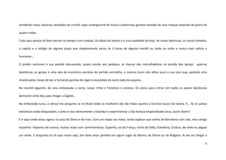 9
vendendo rosas, bananas, bordados de crochê; lojas underground de música subversiva; garotas vestidas de rosa choque andando de patins de
quatro rodas.
Tudo aqui parece te fazer pensar no tempo e em utopias. Os ideais do ontem e a crua realidade do hoje. As novas aberturas, os novos tratados,
o capital e o relógio de alguma praça que simplesmente parou às 3 horas de alguma manhã ou tarde ou noite e nunca mais voltou a
funcionar...
O prédio suntuoso e sua parede descascada, quase caindo aos pedaços; as marcas das metralhadoras na parede das igrejas - guerras
balcânicas; as igrejas e uma sala de encontros secretos do partido vermelho; o menino louro dos olhos azuis e sua cara suja, pedindo uma
moeda pelas mesas de bar e fumando guimba de cigarro escondido do outro lado da esquina...
Na manhã seguinte, de uma embaixada a outra, nosso ritmo é frenético e ansioso. Os vistos para entrar em todos os países balcânicos
demoram vinte dias para chegar a Zagreb...
Na embaixada turca, o cônsul me pergunta se no Brasil todas as mulheres são tão lindas quanto a Escrava Isaura da novela. É... Se os países
balcânicos estão bloqueados, o jeito é voar diretamente a Istambul e experimentar a tão famosa hospitalidade turca, assim dizem?
E é aqui onde estou agora, na casa do Denis e do Inan. Com um mapa nas mãos, tento explicar que venho de Barcelona com Jávi, meu amigo
espanhol. Viajamos de carona, muitas vezes com caminhoneiros. Espanha, sul da França, norte da Itália, Eslovênia, Croácia, de onde eu peguei
um avião. E enquanto eu tô aqui nessa sala, Jávi deve estar perdido em algum lugar da Bósnia, da Sérvia ou da Bulgária. Aí ele vai chegar a
 