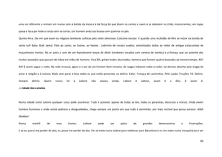 90
uma cor diferente e entram em transe com a batida da música e da força do que dizem os cantos e caem e se debatem no chão, inconscientes; um rapaz
passa a faca por todo o corpo sem se cortar; um homem anda nas brasas sem queimar os pés.
Quinta-feira. Dia em que soam os mágicos tambores sufistas pela noite lahoriana. Costume secular. É quando uma multidão de fiéis se reúne na tumba do
santo sufi Baba Shah Jamal. Fiéis ao santo, ao transe, ao haxixe. Labirinto de corpos suados, amontoados todos ao redor de antigas catacumbas de
muçulmanos mortos. No ar paira o som de um hipnotizante toque de dhols (tambores tocados com varetas de bambu) e a fumaça que sai potente dos
muitos baseados que passam de mãos em mãos de homens. Viva Alli, gritam todos alucinados, homens que fumam quatro baseados ao mesmo tempo. Alli!
Alli! E assim segue a noite. Na roda musical, agora é a vez de um homem bem moreno, de rasgos indianos rodar e rodar, tal dervixe absorto pela magia do
amor à religião e à música. Roda sem parar e leva todos os que estão presentes ao delírio. Calor. Fumaça de cachimbos. Pele suada. Fricções. Fé. Delírio.
Sempre delírio. Quem nunca foi a Lahore não nasceu ainda, Lahore é Lahore, assim é o dito. E assim é.
::: cidade dos camelos
Numa cidade como Lahore qualquer coisa pode acontecer. Tudo é possível, apesar de todas as leis, todas as paranóias, discursos e morais. Onde vivem
homens humanos e onde existe pobreza e desigualdades, chega sempre um ponto em que tudo é permitido, por mais incrível que possa parecer. Allah
Wakbar!
Numa manhã de mau humor, Lahore pode ser palco de grandes desencontros e frustrações.
E se eu quero me perder de Jávi, eu posso me perder de Jávi. Ele se mete numa cabine para telefonar para Barcelona e eu me meto numa mesquita para ver
 