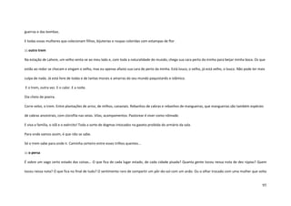 95
guerras e das bombas.
E todas essas mulheres que colecionam filhos, bijuterias e roupas coloridas com estampas de flor.
::: outro trem
Na estação de Lahore, um velho senta-se ao meu lado e, com toda a naturalidade do mundo, chega sua cara perto da minha para beijar minha boca. Os que
estão ao redor se chocam e xingam o velho, mas eu apenas afasto sua cara de perto da minha. Está louco, o velho, já está velho, o louco. Não pode ter mais
culpa de nada. Já está livre de todas e de tantas morais e amarras do seu mundo paquistanês e islâmico.
E o trem, outra vez. E o calor. E a noite.
Dia cheio de poeira.
Corre veloz, o trem. Entre plantações de arroz, de milhos, canaviais. Rebanhos de cabras e rebanhos de mangueiras, que mangueiras são também espécies
de cabras ancestrais, com clorofila nas veias. Vilas, acampamentos. Pastorear é viver como nômade.
E viva a família, o islã e o exército! Toda a sorte de dogmas intocados na gaveta proibida do armário da sala.
Para onde vamos assim, é que não se sabe.
Só o trem sabe para onde ir. Caminha certeiro entre esses trilhos quentes...
::: o persa
É sobre um vago certo estado das coisas... O que fica de cada lugar estado, de cada cidade pisada? Quanta gente tocou nessa nota de dez rúpias? Quem
tocou nessa nota? O que fica no final de tudo? O sentimento raro de compartir um pôr-do-sol com um anão. Ou o olhar trocado com uma mulher que volta
 