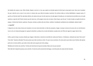 96
do trabalho do campo a casa. Olhar olhado. Depois o sorriso e o riso, que a gente se entende apesar de não haver conversado nunca. Que uma é cúmplice
do que a vida fez com a outra. Eu sei como é a textura das suas mãos de enxada e semente. Ela conhece todas as minhas debilidades e espaços vazios. O
que fica no final de tudo? De cada tijolo elétrico, de cada sorriso por trás de cada véu, de cada cigarro fumado por um motorista de caminhão turco, de cada
azeitona e copo de chá? Parece mesmo que de tudo isso, só fica alguns versos de um persa, Omar Kayan, que diz que “o vasto mundo, um grão de areia no
espaço. A ciência dos homens: palavras. Os povos, animais, as flores dos sete climas: sombras. O profundo resultado da tua meditação: nada de nada.”.
::: o que foi?
E depois de um dia muito intenso em Istambul e de uma noite dormindo no chão do aeroporto, chegar a Europa no banco de carona de um caminhoneiro
turco e em um restaurante grego ver o garçom embrulhar as sobras de um prato de batatas e queijo junto com filtros de cigarros e jogar tudo no lixo.
...
Então, quanto tempo se passou desde que cheguei a Barcelona a bordo do caminhão do valenciano Ramon, el Carbonero, voltando das ásias? Dois anos?
Treze dias? Quatorze décadas? Às vezes parece que tudo aconteceu ontem. Ou que nunca aconteceu. Às vezes penso que todas essas histórias são apenas
parte de um imenso delírio, que tudo só teve vida numa esquina da minha cabeça.
Metáforas de trechos de caminhos. Trechos de memórias de troços de veredas. Marca de rios que secaram.
Pela Calle de la Argenteria passou esse caminho. O sinal da concha amarela de Santiago, o sinal das patas do cavalo de dom Quixote.
 