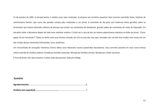 97
12 de outubro de 2005. A estrada bonita, o asfalto novo, bem sinalizado. Já estamos em território espanhol. Num enorme caminhão Volvo, histórias do
caminhoneiro Ramon, que numa das paradas compra pão, embutidos e um jornal. A manchete do dia grita com histéricas letras garrafais sobre os
terremotos que haviam dizimado milhares de pessoas que viviam nas montanhas do Karakoram, grande cadeia de montanhas do norte do Paquistão. Era
estranho voltar à Barcelona depois de todo esse caminhar asiático. E triste ver a cara de dor da menina paquistanesa impressa na folha do jornal. “Corre,
papai, há um terremoto!” Talvez eu tenha visto essa menina, tomado um chá na casa dos seus pais, brincado com um dos seus irmãos mais novos em um
dos rincões dessas montanhas fulminantes, raras, tectônicas.
Um emaranhado de sensações memórias cheiros idéias caras devaneios receios apreensões descobertas. Esse caminhar pisando em ovos numa imensa
colcha colorida de retalhos asiática, minada por bombas camicases. Minada por bombas virtuais. Minada por credos seculares.
É hora de tomar chá. Aqui estamos. E talvez tudo seja possível. Subcushi milega.
Sumário
Agradecimentos .................................................................................................. 6
Prefácio (em espanhol) ..................................................................................... 7
 