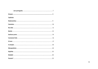98
(em português) .................................................................................... 7
Sinopse ......................................................................................................... 8
Capítulos
Redemoinhos ..................................................................................................... 9
Caminhos ........................................................................................................... 10
No chão .............................................................................................................. 11
Balcão ................................................................................................................ 13
Azeitona preta ................................................................................................... 14
Constante Polis .................................................................................................. 16
O trem ................................................................................................................ 17
A estação ........................................................................................................... 18
Mesopotâmia .................................................................................................... 18
Alçafrão ............................................................................................................. 19
Waddah ............................................................................................................. 20
Paraíso? ............................................................................................................. 23
 